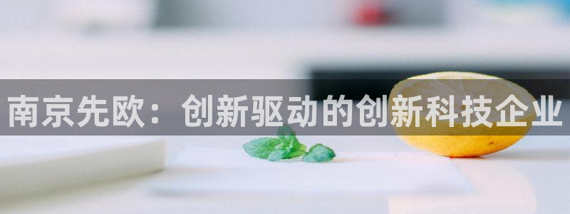 意昂3娱乐下载：南京先欧：创新驱动的创新科技企业