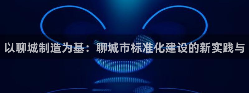 意昂体育3官方客服电话：以聊城制造为基：聊城市标准化建设的新