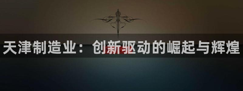 意昂体育3平台是正规平台吗：天津制造业：创新驱动的崛起与辉煌