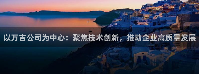 意昂3娱乐：以万吉公司为中心：聚焦技术创新，推动企业高质量发