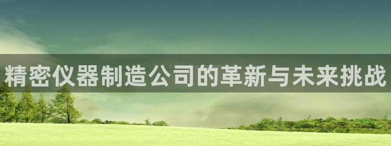 意昂体育3招商电话号码是多少啊：精密仪器制造公司的革新与未来