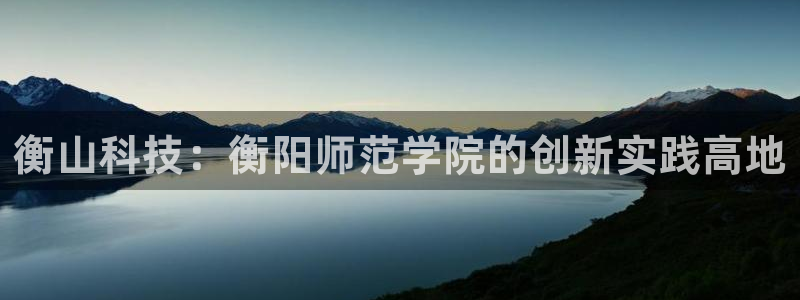 意昂体育3招商电话号码是多少：衡山科技：衡阳师范学院的创新实