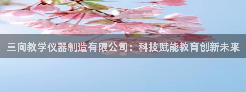 意昂3娱乐代理怎么样：三向教学仪器制造有限公司：科技赋能教育