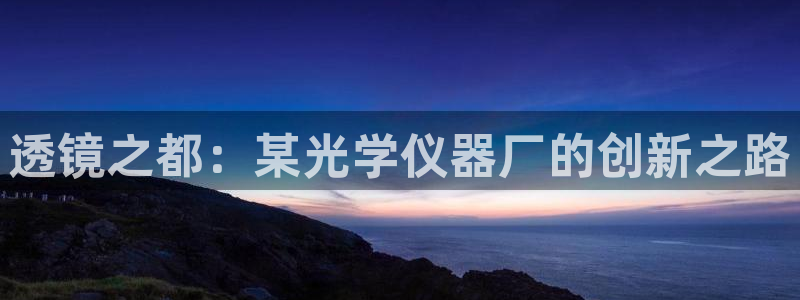 意昂3娱乐网站：透镜之都：某光学仪器厂的创新之路