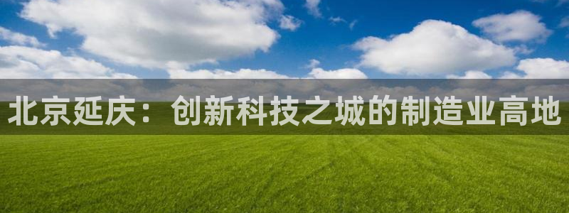 意昂体育3招商：北京延庆：创新科技之城的制造业高地