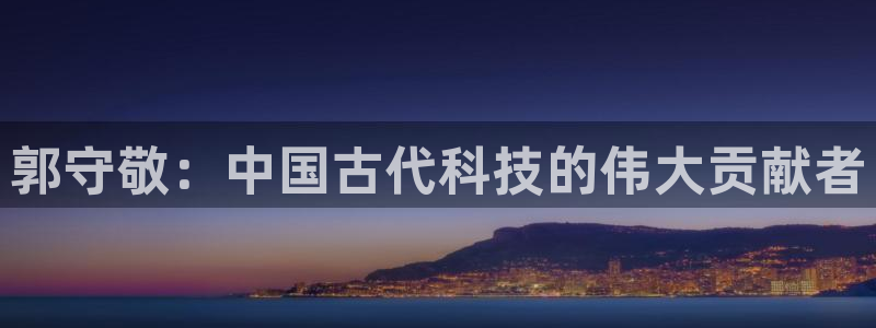 意昂3集团：郭守敬：中国古代科技的伟大贡献者