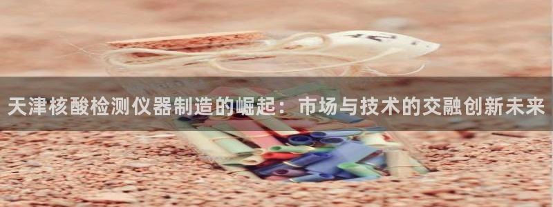 意昂体育3联系电话：天津核酸检测仪器制造的崛起：市场与技术的