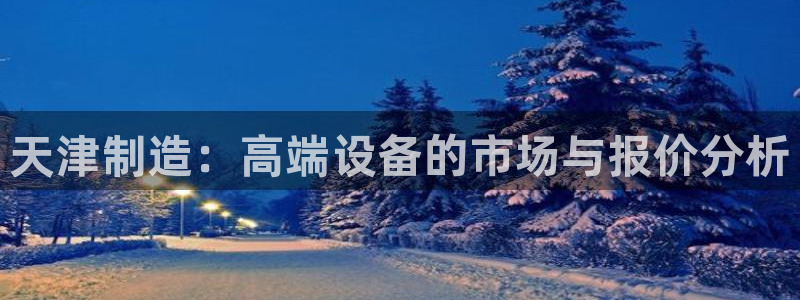 意昂体育3平台注册流程视频：天津制造：高端设备的市场与报价分
