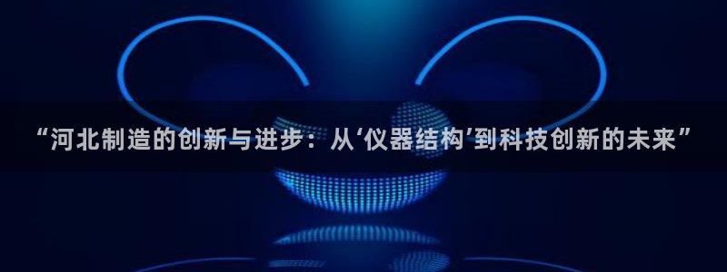 意昂3神州：“河北制造的创新与进步：从‘仪器结构’到科技创新