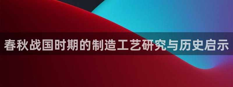 意昂体育3平台是正规平台吗：春秋战国时期的制造工艺研究与历史