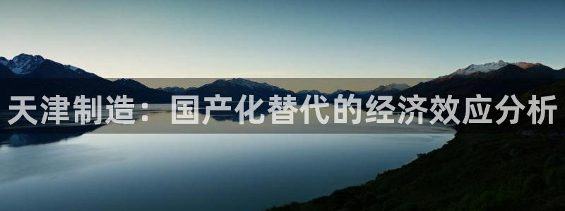 意昂体育3平台注册要钱吗是真的吗：天津制造：国产化替代的经济