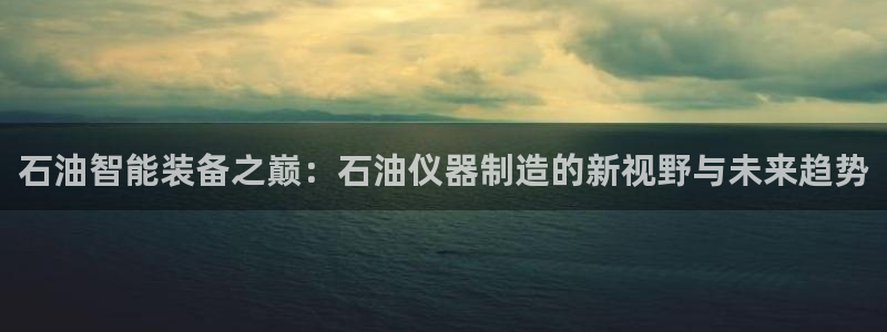 意昂体育3：石油智能装备之巅：石油仪器制造的新视野与未来趋势