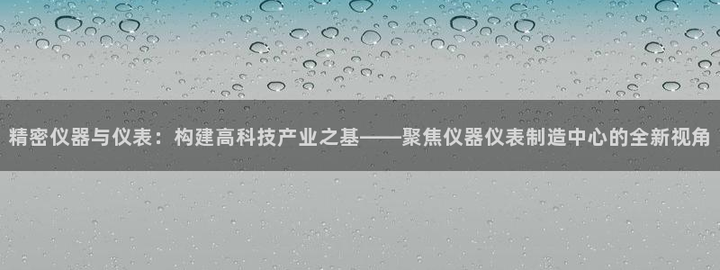 意昂体育3招商电话是多少：精密仪器与仪表：构建高科技产业之基