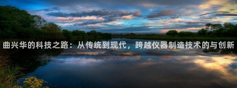 意昂体育3娱乐：曲兴华的科技之路：从传统到现代，跨越仪器制造