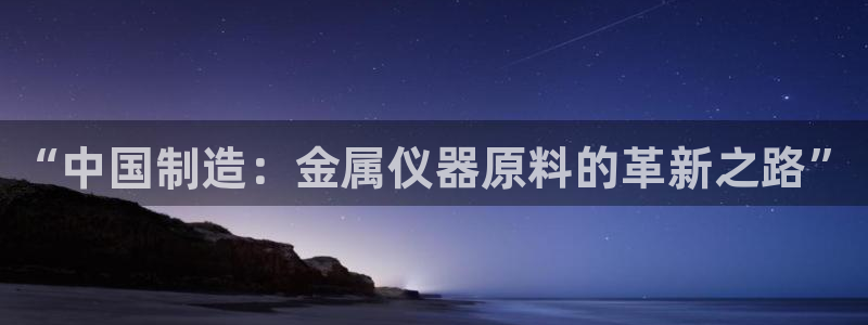 意昂3娱乐代理怎么样：“中国制造：金属仪器原料的革新之路”