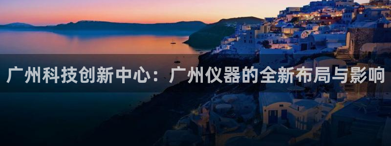 意昂3神州：广州科技创新中心：广州仪器的全新布局与影响