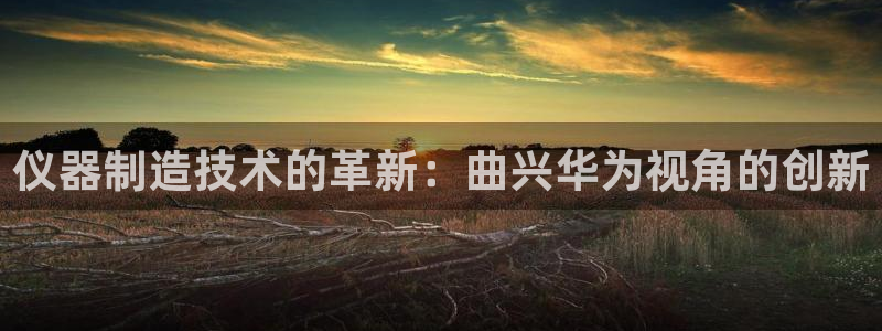 意昂体育3招商电话号码是多少号：仪器制造技术的革新：曲兴华为