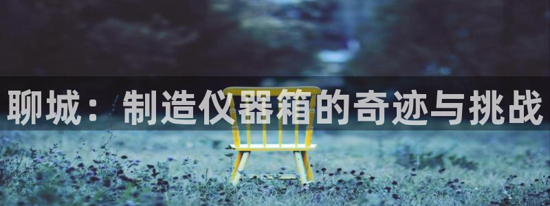 意昂体育3招商电话号码是多少号：聊城：制造仪器箱的奇迹与挑战