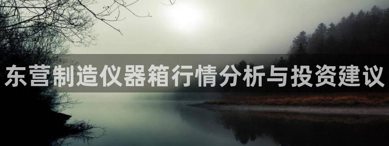 意昂体育3平台注册要钱吗：东营制造仪器箱行情分析与投资建议