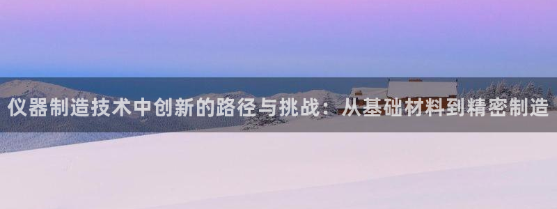 意昂3集团简介：仪器制造技术中创新的路径与挑战：从基础材料到