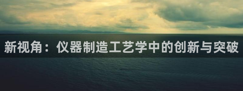 意昂体育3招商电话是多少啊：新视角：仪器制造工艺学中的创新与